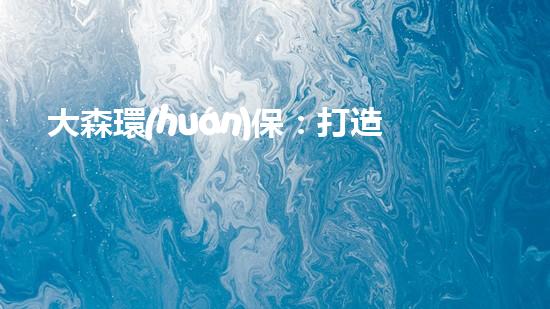 大森環(huán)保：打造綠色未來，共建美好家園